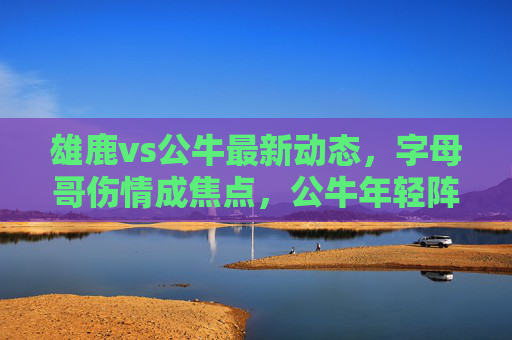 雄鹿vs公牛最新动态,字母哥伤情成焦点,公牛年轻阵容能否趁势崛起?雄鹿vs公牛,字母哥伤情成焦点,公牛年轻阵容能否趁势崛起? 雄鹿vs公牛最新动态,字母哥伤情成焦点,公牛年轻阵容能否趁势崛起?雄鹿vs公牛,字母哥伤情成焦点,公牛年轻阵容能否趁势崛起?