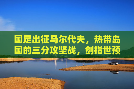 国足出征马尔代夫,热带岛国的三分攻坚战,剑指世预赛出线关键步,国足世预赛关键战,出征马尔代夫剑指三分 国足出征马尔代夫,热带岛国的三分攻坚战,剑指世预赛出线关键步,国足世预赛关键战,出征马尔代夫剑指三分