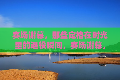 赛场谢幕,那些定格在时光里的退役瞬间,赛场谢幕,时光定格的退役瞬间 赛场谢幕,那些定格在时光里的退役瞬间,赛场谢幕,时光定格的退役瞬间