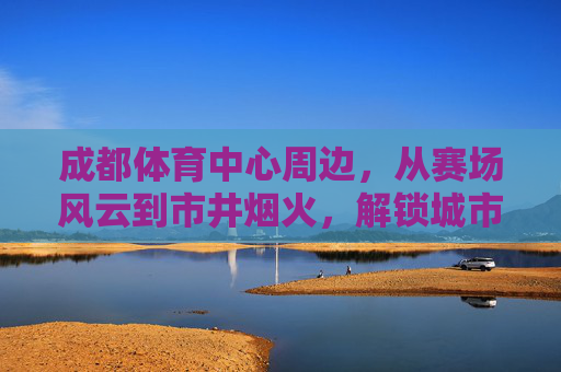 成都体育中心周边，从赛场风云到市井烟火，解锁城市双面魅力，成都体育中心，赛场风云与市井烟火的双面魅力