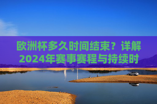 欧洲杯多久时间结束?详解2024年赛事赛程与持续时间,2024年欧洲杯赛程与结束时间详解 欧洲杯多久时间结束?详解2024年赛事赛程与持续时间,2024年欧洲杯赛程与结束时间详解