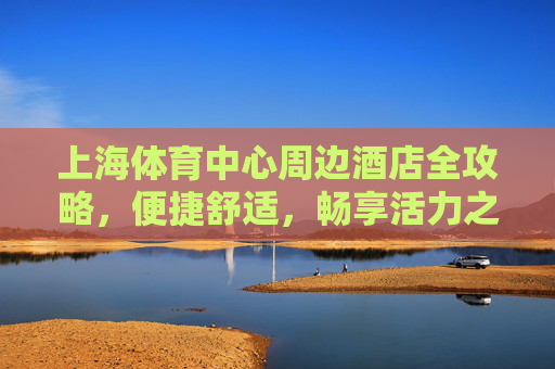 上海体育中心周边酒店全攻略,便捷舒适,畅享活力之旅,上海体育中心周边酒店全攻略,便捷舒适,畅享活力之旅 上海体育中心周边酒店全攻略,便捷舒适,畅享活力之旅,上海体育中心周边酒店全攻略,便捷舒适,畅享活力之旅