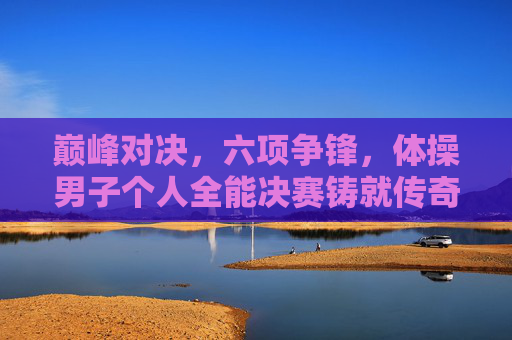 巅峰对决,六项争锋,体操男子个人全能决赛铸就传奇,巅峰对决!体操男子个人全能六项争锋铸就传奇 巅峰对决,六项争锋,体操男子个人全能决赛铸就传奇,巅峰对决!体操男子个人全能六项争锋铸就传奇