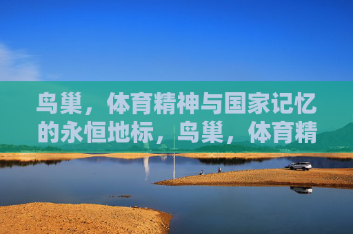 鸟巢，体育精神与国家记忆的永恒地标，鸟巢，体育精神与国家记忆的永恒地标