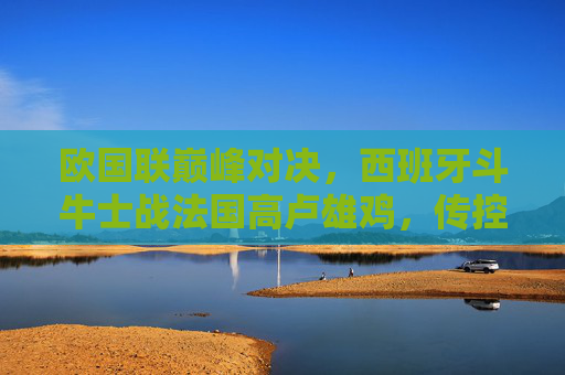 欧国联巅峰对决,西班牙斗牛士战法国高卢雄鸡,传控与铁血的青春碰撞,欧国联巅峰对决,西班牙传控战法国铁血,青春碰撞 欧国联巅峰对决,西班牙斗牛士战法国高卢雄鸡,传控与铁血的青春碰撞,欧国联巅峰对决,西班牙传控战法国铁血,青春碰撞