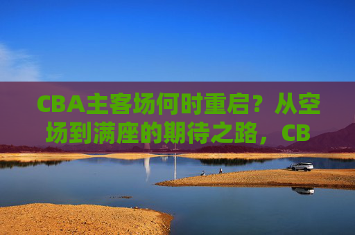 CBA主客场何时重启?从空场到满座的期待之路,CBA主客场重启,从空场到满座的期待之路 CBA主客场何时重启?从空场到满座的期待之路,CBA主客场重启,从空场到满座的期待之路