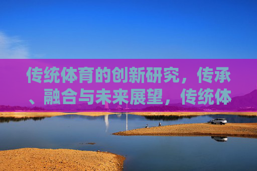 传统体育的创新研究，传承、融合与未来展望，传统体育的创新传承、融合与未来展望