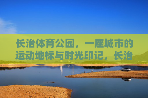 长治体育公园,一座城市的运动地标与时光印记,长治体育公园,运动地标·时光印记 长治体育公园,一座城市的运动地标与时光印记,长治体育公园,运动地标·时光印记