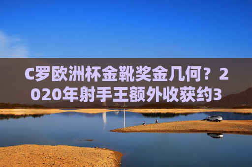 C罗欧洲杯金靴奖金几何?2020年射手王额外收获约3.33万欧元,C罗2020欧洲杯金靴奖金约3.33万欧元 C罗欧洲杯金靴奖金几何?2020年射手王额外收获约3.33万欧元,C罗2020欧洲杯金靴奖金约3.33万欧元