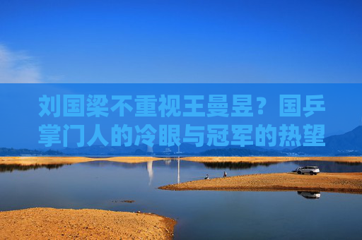 刘国梁不重视王曼昱?国乒掌门人的冷眼与冠军的热望,刘国梁冷眼待王曼昱,国乒掌门人与冠军的热望落差 刘国梁不重视王曼昱?国乒掌门人的冷眼与冠军的热望,刘国梁冷眼待王曼昱,国乒掌门人与冠军的热望落差