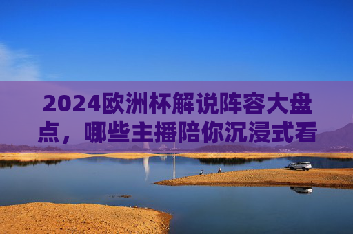 2024欧洲杯解说阵容大盘点,哪些主播陪你沉浸式看球?2024欧洲杯解说阵容大盘点,哪些主播陪你沉浸式看球? 2024欧洲杯解说阵容大盘点,哪些主播陪你沉浸式看球?2024欧洲杯解说阵容大盘点,哪些主播陪你沉浸式看球?