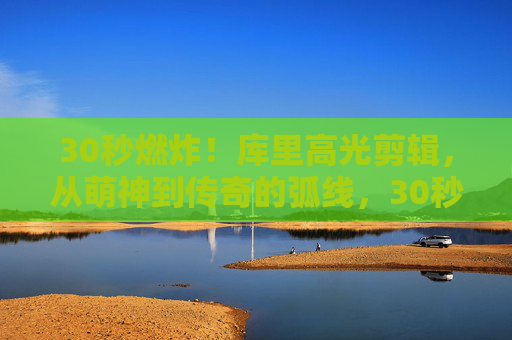 30秒燃炸！库里高光剪辑，从萌神到传奇的弧线，30秒燃炸！库里从萌神到传奇的高光弧线