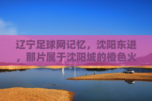 辽宁足球网记忆，沈阳东进，那片属于沈阳城的橙色火焰，沈阳东进，沈阳城燃烧的橙色火焰