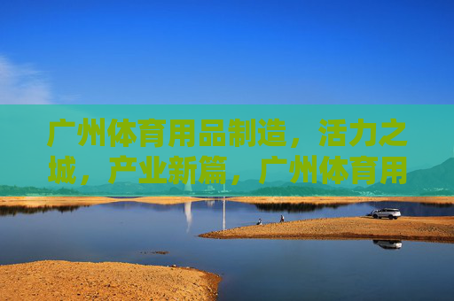 广州体育用品制造,活力之城,产业新篇,广州体育用品制造,活力之城产业新篇 广州体育用品制造,活力之城,产业新篇,广州体育用品制造,活力之城产业新篇