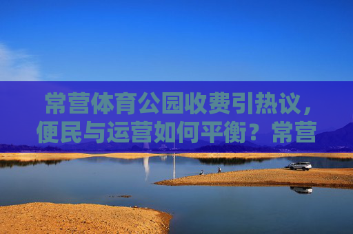 常营体育公园收费引热议,便民与运营如何平衡?常营体育公园收费,便民与运营的平衡之问 常营体育公园收费引热议,便民与运营如何平衡?常营体育公园收费,便民与运营的平衡之问