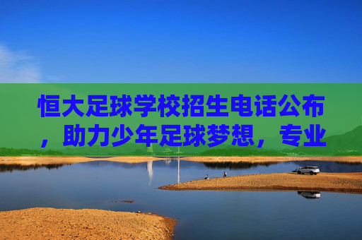 恒大足球学校招生电话公布,助力少年足球梦想,专业培养未来之星,恒大足球学校招生电话公布,助力少年足球梦想,培养未来之星 恒大足球学校招生电话公布,助力少年足球梦想,专业培养未来之星,恒大足球学校招生电话公布,助力少年足球梦想,培养未来之星
