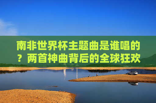 南非世界杯主题曲是谁唱的?两首神曲背后的全球狂欢,南非世界杯主题曲演唱者,两首神曲背后的全球狂欢 南非世界杯主题曲是谁唱的?两首神曲背后的全球狂欢,南非世界杯主题曲演唱者,两首神曲背后的全球狂欢
