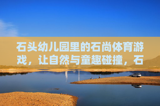石头幼儿园里的石尚体育游戏,让自然与童趣碰撞,石头幼儿园的石尚体育游戏,自然与童趣碰撞 石头幼儿园里的石尚体育游戏,让自然与童趣碰撞,石头幼儿园的石尚体育游戏,自然与童趣碰撞