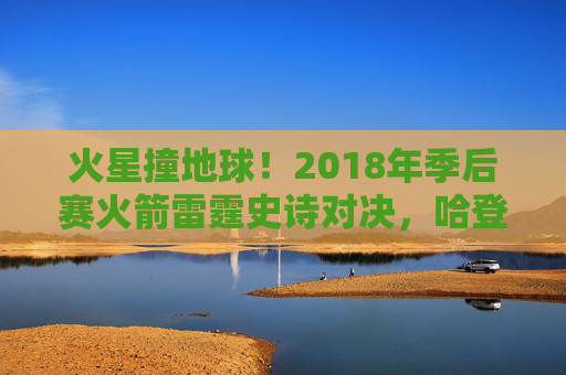 火星撞地球!2018年季后赛火箭雷霆史诗对决,哈登50分率队逆转晋级,火星撞地球!2018年季后赛哈登50分率火箭逆转雷霆晋级 火星撞地球!2018年季后赛火箭雷霆史诗对决,哈登50分率队逆转晋级,火星撞地球!2018年季后赛哈登50分率火箭逆转雷霆晋级