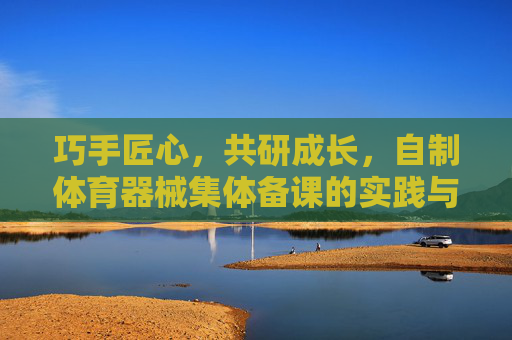 巧手匠心,共研成长,自制体育器械集体备课的实践与思考,巧手匠心共研,自制体育器械集体备课的实践与思考 巧手匠心,共研成长,自制体育器械集体备课的实践与思考,巧手匠心共研,自制体育器械集体备课的实践与思考