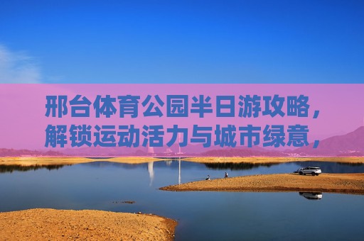 邢台体育公园半日游攻略,解锁运动活力与城市绿意,邢台体育公园半日游攻略,解锁运动活力与城市绿意 邢台体育公园半日游攻略,解锁运动活力与城市绿意,邢台体育公园半日游攻略,解锁运动活力与城市绿意