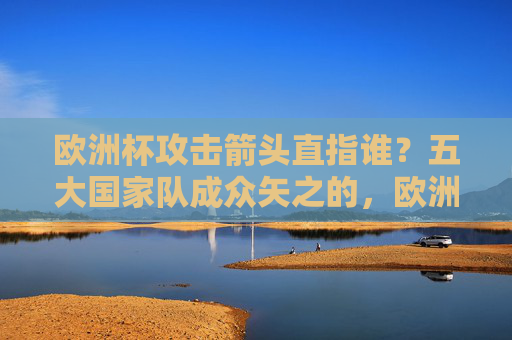 欧洲杯攻击箭头直指谁?五大国家队成众矢之的,欧洲杯五大国家队攻击箭头成众矢之的 欧洲杯攻击箭头直指谁?五大国家队成众矢之的,欧洲杯五大国家队攻击箭头成众矢之的