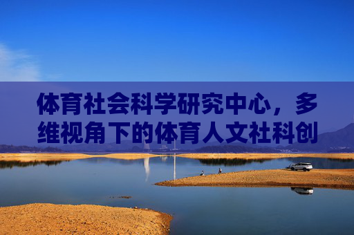 体育社会科学研究中心,多维视角下的体育人文社科创新引擎,体育社会科学研究中心,多维视角下的体育人文社科创新引擎 体育社会科学研究中心,多维视角下的体育人文社科创新引擎,体育社会科学研究中心,多维视角下的体育人文社科创新引擎