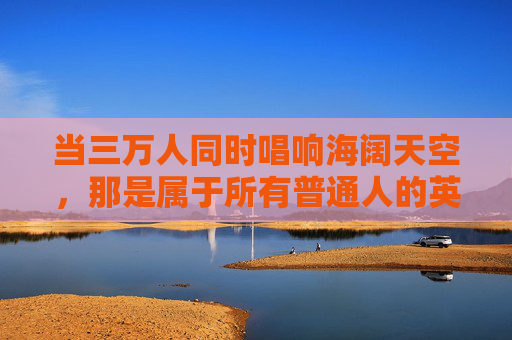 当三万人同时唱响海阔天空,那是属于所有普通人的英雄赞歌,三万人唱响海阔天空,普通人的英雄赞歌 当三万人同时唱响海阔天空,那是属于所有普通人的英雄赞歌,三万人唱响海阔天空,普通人的英雄赞歌