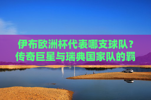 伊布欧洲杯代表哪支球队?传奇巨星与瑞典国家队的羁绊,伊布欧洲杯,传奇巨星与瑞典国家队的羁绊 伊布欧洲杯代表哪支球队?传奇巨星与瑞典国家队的羁绊,伊布欧洲杯,传奇巨星与瑞典国家队的羁绊