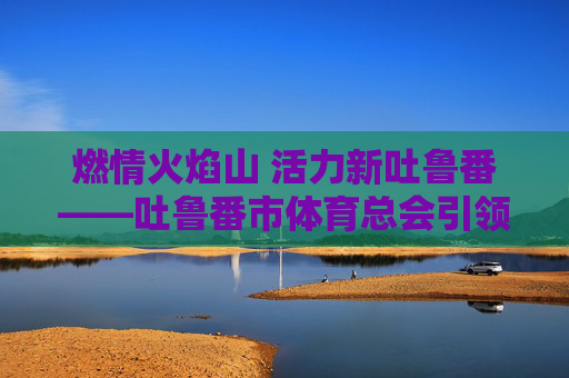 燃情火焰山 活力新吐鲁番——吐鲁番市体育总会引领全民健身风潮 燃情火焰山 活力新吐鲁番——吐鲁番市体育总会引领全民健身风潮