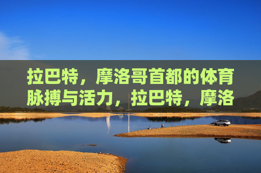 拉巴特,摩洛哥首都的体育脉搏与活力,拉巴特,摩洛哥首都的体育脉搏与活力 拉巴特,摩洛哥首都的体育脉搏与活力,拉巴特,摩洛哥首都的体育脉搏与活力
