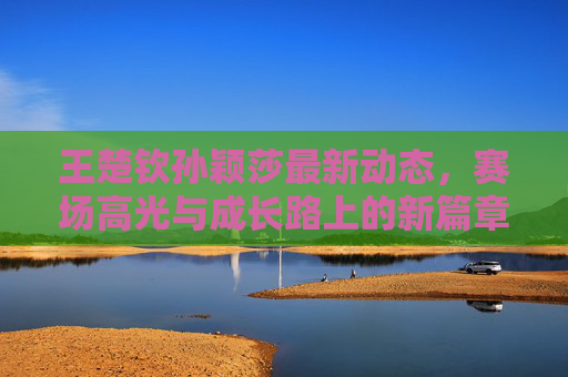 王楚钦孙颖莎最新动态,赛场高光与成长路上的新篇章,王楚钦孙颖莎赛场高光与成长新篇章 王楚钦孙颖莎最新动态,赛场高光与成长路上的新篇章,王楚钦孙颖莎赛场高光与成长新篇章