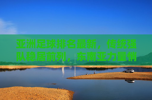 亚洲足球排名最新,传统强队稳居前列,东南亚力量悄然崛起,亚洲足球最新排名,传统强队稳居前列,东南亚力量悄然崛起 亚洲足球排名最新,传统强队稳居前列,东南亚力量悄然崛起,亚洲足球最新排名,传统强队稳居前列,东南亚力量悄然崛起