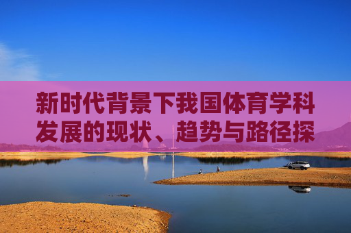 新时代背景下我国体育学科发展的现状、趋势与路径探析,新时代背景下我国体育学科发展的现状、趋势与路径探析 新时代背景下我国体育学科发展的现状、趋势与路径探析,新时代背景下我国体育学科发展的现状、趋势与路径探析