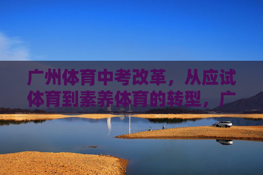 广州体育中考改革,从应试体育到素养体育的转型,广州体育中考改革,从应试体育到素养体育的转型 广州体育中考改革,从应试体育到素养体育的转型,广州体育中考改革,从应试体育到素养体育的转型