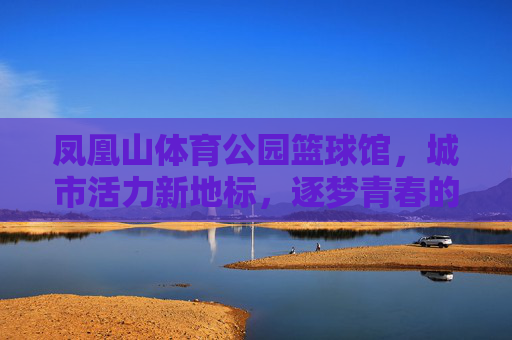 凤凰山体育公园篮球馆,城市活力新地标,逐梦青春的赛场,凤凰山体育公园篮球馆,城市活力新地标,逐梦青春赛场 凤凰山体育公园篮球馆,城市活力新地标,逐梦青春的赛场,凤凰山体育公园篮球馆,城市活力新地标,逐梦青春赛场