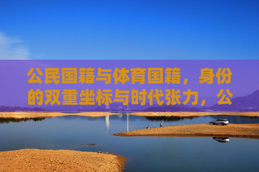 公民国籍与体育国籍,身份的双重坐标与时代张力,公民国籍与体育国籍,身份的双重坐标与时代张力 公民国籍与体育国籍,身份的双重坐标与时代张力,公民国籍与体育国籍,身份的双重坐标与时代张力