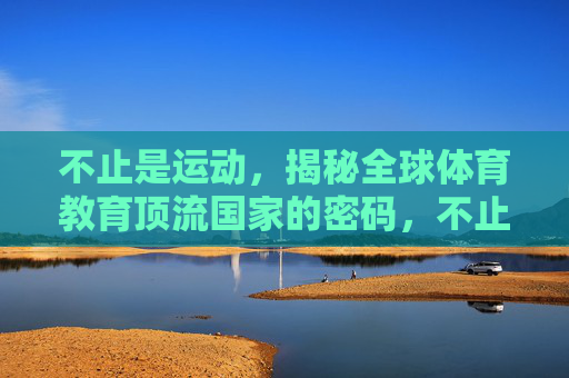 不止是运动,揭秘全球体育教育顶流国家的密码,不止是运动,揭秘全球体育教育顶流国家的密码 不止是运动,揭秘全球体育教育顶流国家的密码,不止是运动,揭秘全球体育教育顶流国家的密码