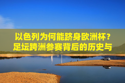 以色列为何能跻身欧洲杯?足坛跨洲参赛背后的历史与政治逻辑,以色列跻身欧洲杯,足坛跨洲参赛的历史与政治逻辑 以色列为何能跻身欧洲杯?足坛跨洲参赛背后的历史与政治逻辑,以色列跻身欧洲杯,足坛跨洲参赛的历史与政治逻辑