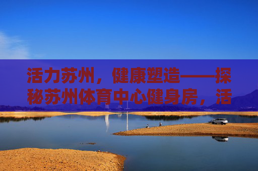 活力苏州,健康塑造——探秘苏州体育中心健身房,活力苏州,健康塑造——探秘苏州体育中心健身房 活力苏州,健康塑造——探秘苏州体育中心健身房,活力苏州,健康塑造——探秘苏州体育中心健身房