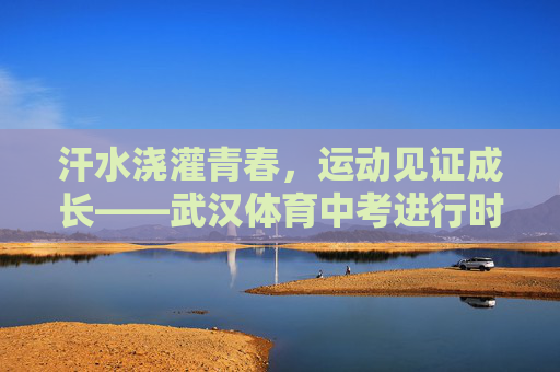 汗水浇灌青春，运动见证成长——武汉体育中考进行时，汗水浇灌青春，运动见证成长——武汉体育中考进行时