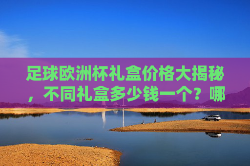 足球欧洲杯礼盒价格大揭秘,不同礼盒多少钱一个?哪款性价比最高?足球欧洲杯礼盒价格大揭秘,不同价位哪款性价比最高? 足球欧洲杯礼盒价格大揭秘,不同礼盒多少钱一个?哪款性价比最高?足球欧洲杯礼盒价格大揭秘,不同价位哪款性价比最高?