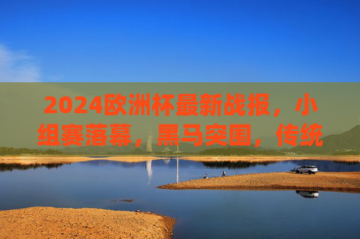 2024欧洲杯最新战报,小组赛落幕,黑马突围,传统强队晋级之路悬念迭起 2024欧洲杯最新战报,小组赛落幕,黑马突围,传统强队晋级之路悬念迭起