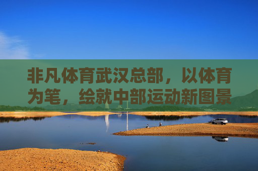 非凡体育武汉总部,以体育为笔,绘就中部运动新图景,非凡体育武汉总部,以体育之笔绘中部运动新图景 非凡体育武汉总部,以体育为笔,绘就中部运动新图景,非凡体育武汉总部,以体育之笔绘中部运动新图景