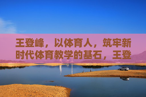 王登峰,以体育人,筑牢新时代体育教学的基石,王登峰,以体育人筑牢新时代体育教学基石 王登峰,以体育人,筑牢新时代体育教学的基石,王登峰,以体育人筑牢新时代体育教学基石