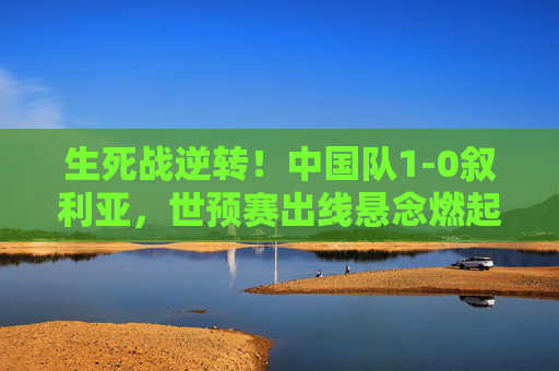 生死战逆转！中国队1-0叙利亚，世预赛出线悬念燃起希望，生死战逆转！中国1-0叙利亚，世预赛出线悬念燃起希望