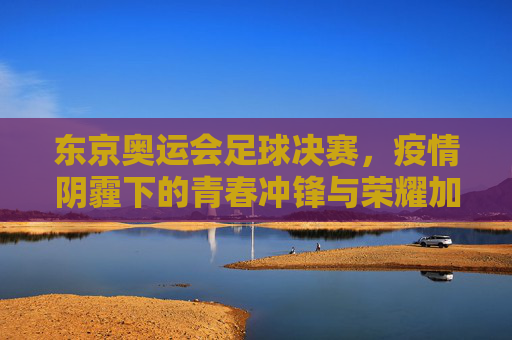东京奥运会足球决赛,疫情阴霾下的青春冲锋与荣耀加冕,东京奥运足球决赛,疫情阴霾下的青春冲锋与荣耀加冕 东京奥运会足球决赛,疫情阴霾下的青春冲锋与荣耀加冕,东京奥运足球决赛,疫情阴霾下的青春冲锋与荣耀加冕