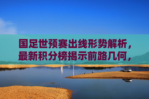 国足世预赛出线形势解析,最新积分榜揭示前路几何,国足世预赛出线形势,最新积分榜揭示前路几何 国足世预赛出线形势解析,最新积分榜揭示前路几何,国足世预赛出线形势,最新积分榜揭示前路几何