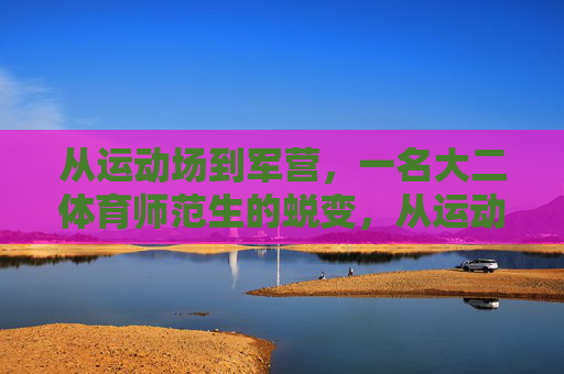 从运动场到军营，一名大二体育师范生的蜕变，从运动场到军营，一名大二体育师范生的蜕变