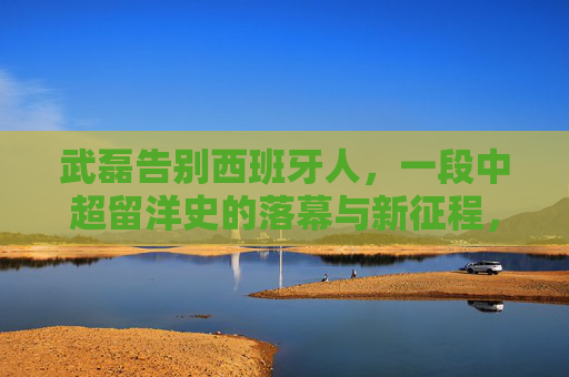 武磊告别西班牙人，一段中超留洋史的落幕与新征程，武磊告别西班牙人，中超留洋史落幕与新征途